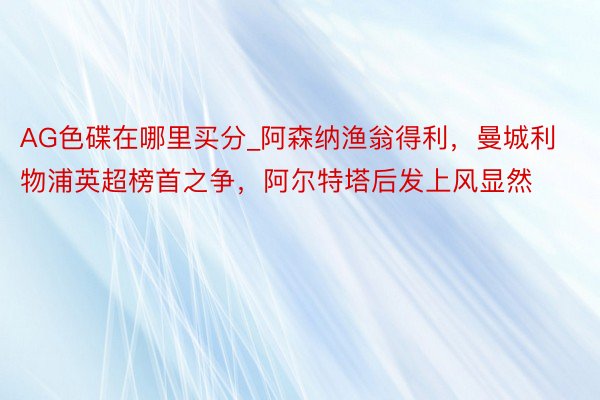AG色碟在哪里买分_阿森纳渔翁得利，曼城利物浦英超榜首之争，阿尔特塔后发上风显然