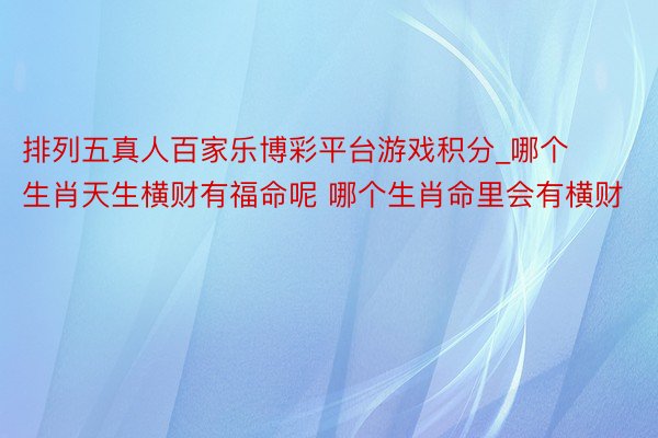 排列五真人百家乐博彩平台游戏积分_哪个生肖天生横财有福命呢 哪个生肖命里会有横财
