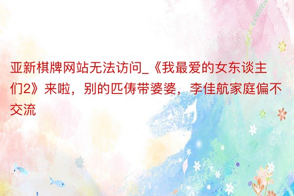 亚新棋牌网站无法访问_《我最爱的女东谈主们2》来啦，别的匹俦带婆婆，李佳航家庭偏不交流