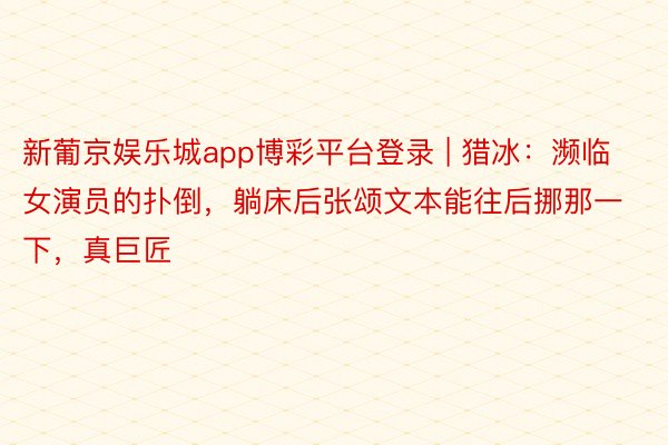新葡京娱乐城app博彩平台登录 | 猎冰：濒临女演员的扑倒，躺床后张颂文本能往后挪那一下，真巨匠