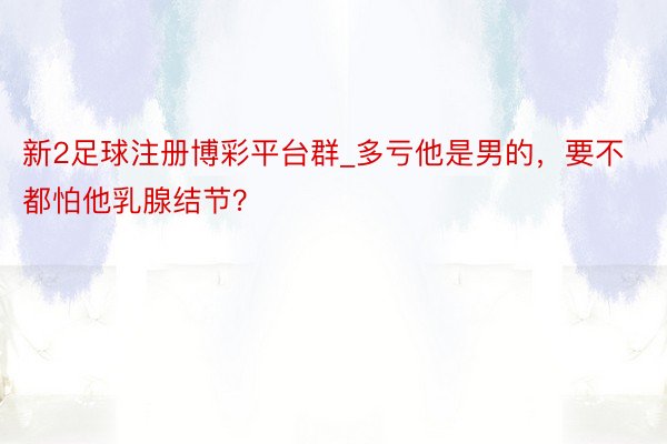 新2足球注册博彩平台群_多亏他是男的，要不都怕他乳腺结节？