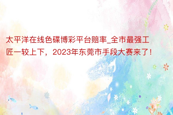 太平洋在线色碟博彩平台赔率_全市最强工匠一较上下，2023年东莞市手段大赛来了！