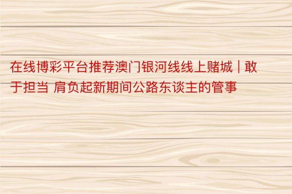 在线博彩平台推荐澳门银河线线上赌城 | 敢于担当 肩负起新期间公路东谈主的管事