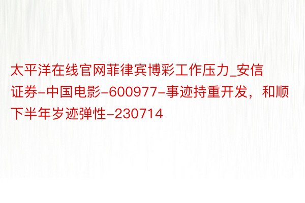 太平洋在线官网菲律宾博彩工作压力_安信证券-中国电影-600977-事迹持重开发，和顺下半年岁迹弹性-230714