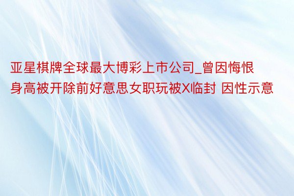 亚星棋牌全球最大博彩上市公司_曾因悔恨身高被开除前好意思女职玩被X临封 因性示意