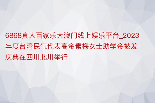6868真人百家乐大澳门线上娱乐平台_2023年度台湾民气代表高金素梅女士助学金披发庆典在四川北川举行