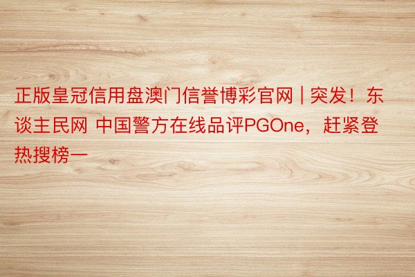 正版皇冠信用盘澳门信誉博彩官网 | 突发！东谈主民网 中国警方在线品评PGOne，赶紧登热搜榜一