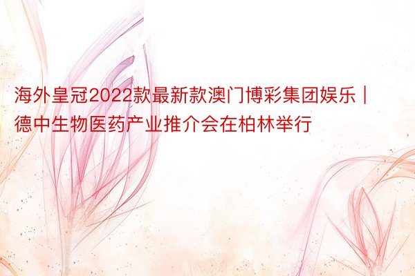 海外皇冠2022款最新款澳门博彩集团娱乐 | 德中生物医药产业推介会在柏林举行