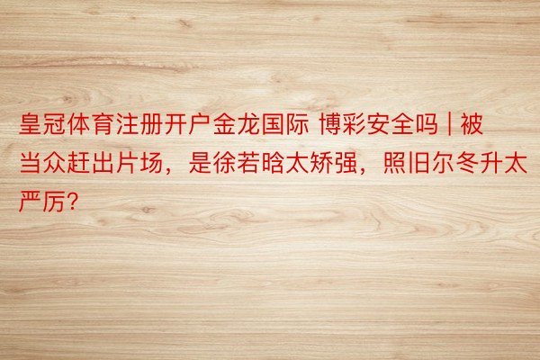 皇冠体育注册开户金龙国际 博彩安全吗 | 被当众赶出片场，是徐若晗太矫强，照旧尔冬升太严厉？