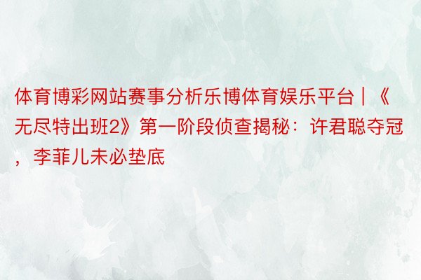 体育博彩网站赛事分析乐博体育娱乐平台 | 《无尽特出班2》第一阶段侦查揭秘：许君聪夺冠，李菲儿未必垫底