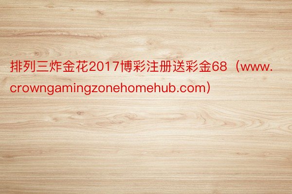 排列三炸金花2017博彩注册送彩金68（www.crowngamingzonehomehub.com）