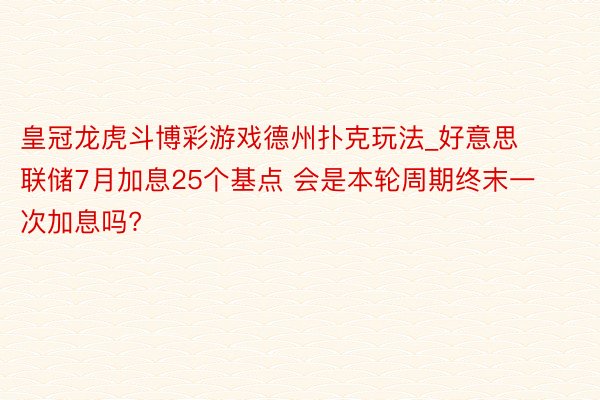 皇冠龙虎斗博彩游戏德州扑克玩法_好意思联储7月加息25个基点 会是本轮周期终末一次加息吗?