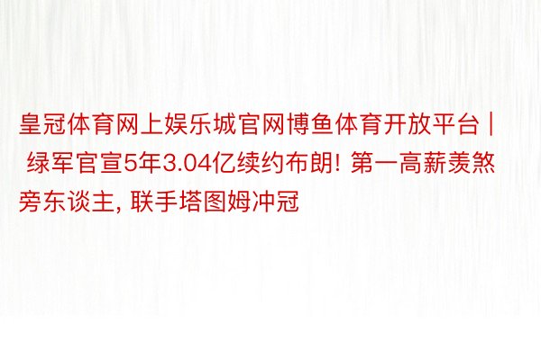 皇冠体育网上娱乐城官网博鱼体育开放平台 | 绿军官宣5年3.04亿续约布朗! 第一高薪羡煞旁东谈主, 联手塔图姆冲冠