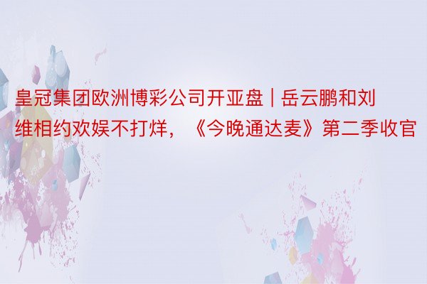 皇冠集团欧洲博彩公司开亚盘 | 岳云鹏和刘维相约欢娱不打烊，《今晚通达麦》第二季收官