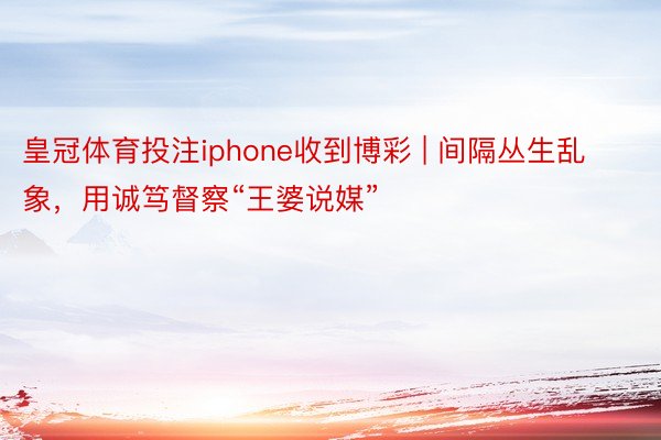 皇冠体育投注iphone收到博彩 | 间隔丛生乱象，用诚笃督察“王婆说媒”