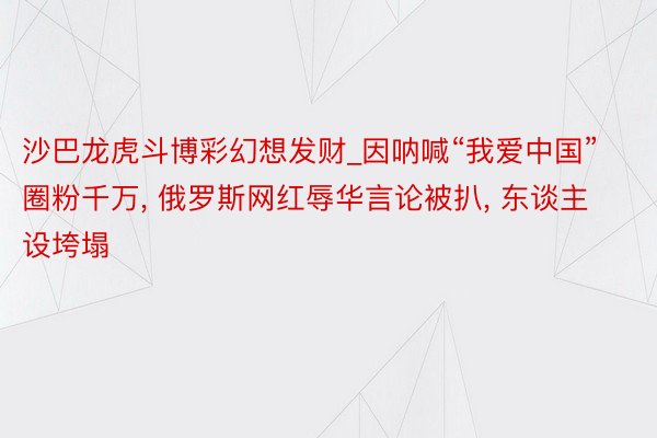沙巴龙虎斗博彩幻想发财_因呐喊“我爱中国”圈粉千万, 俄罗斯网红辱华言论被扒, 东谈主设垮塌