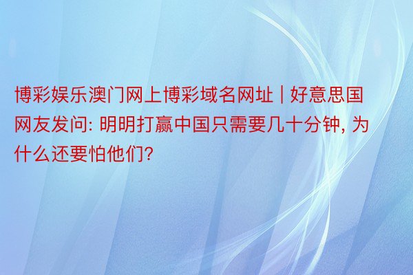 博彩娱乐澳门网上博彩域名网址 | 好意思国网友发问: 明明打赢中国只需要几十分钟, 为什么还要怕他们?