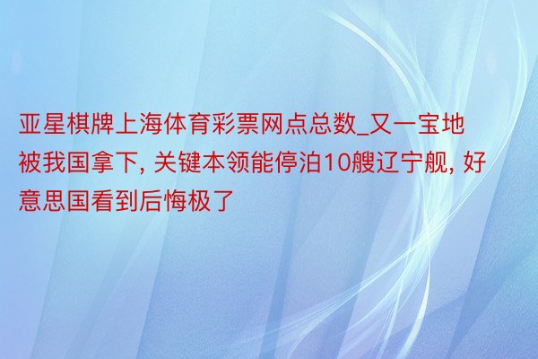 亚星棋牌上海体育彩票网点总数_又一宝地被我国拿下, 关键本领能停泊10艘辽宁舰, 好意思国看到后悔极了