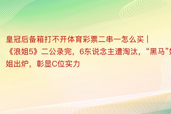 皇冠后备箱打不开体育彩票二串一怎么买 | 《浪姐5》二公录完，6东说念主遭淘汰，“黑马”姐姐出炉，彰显C位实力