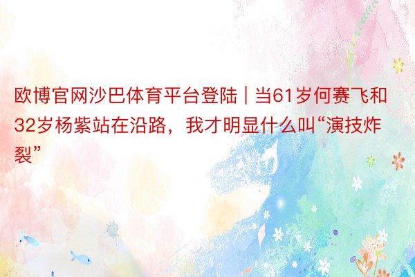 欧博官网沙巴体育平台登陆 | 当61岁何赛飞和32岁杨紫站在沿路，我才明显什么叫“演技炸裂”