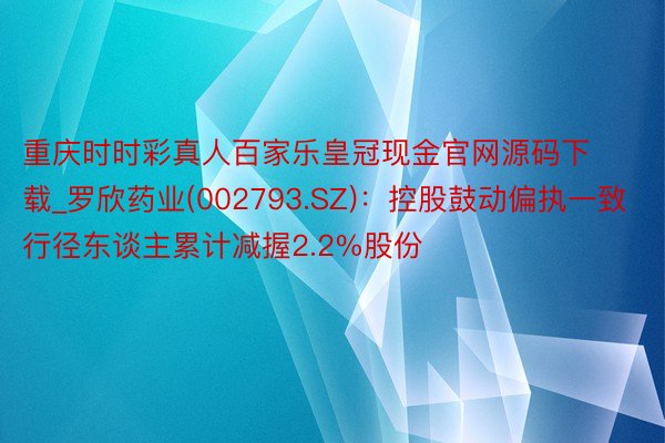 重庆时时彩真人百家乐皇冠现金官网源码下载_罗欣药业(002793.SZ)：控股鼓动偏执一致行径东谈主累计减握2.2%股份