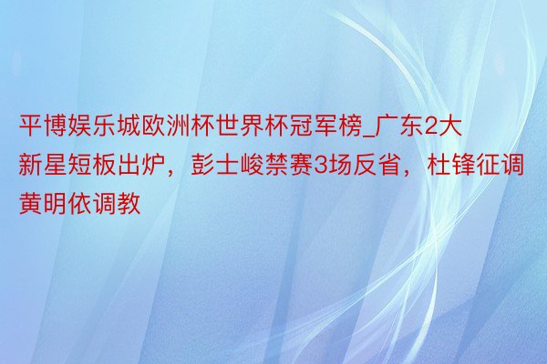平博娱乐城欧洲杯世界杯冠军榜_广东2大新星短板出炉，彭士峻禁赛3场反省，杜锋征调黄明依调教