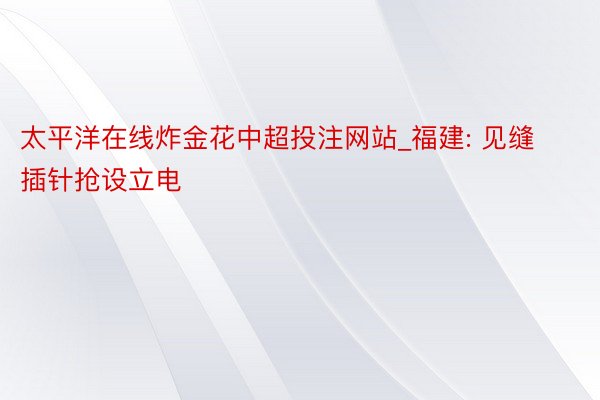 太平洋在线炸金花中超投注网站_福建: 见缝插针抢设立电
