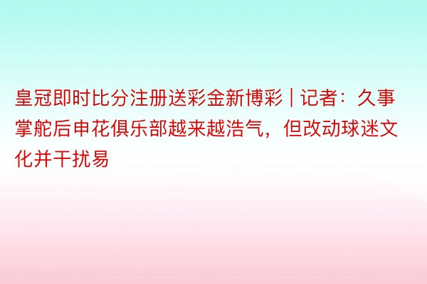 皇冠即时比分注册送彩金新博彩 | 记者：久事掌舵后申花俱乐部越来越浩气，但改动球迷文化并干扰易