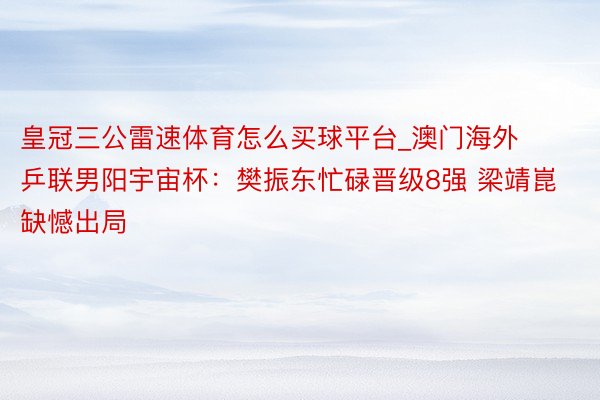 皇冠三公雷速体育怎么买球平台_澳门海外乒联男阳宇宙杯：樊振东忙碌晋级8强 梁靖崑缺憾出局