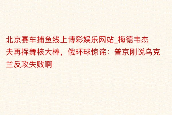 北京赛车捕鱼线上博彩娱乐网站_梅德韦杰夫再挥舞核大棒，俄环球惊诧：普京刚说乌克兰反攻失败啊