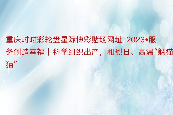 重庆时时彩轮盘星际博彩赌场网址_2023•服务创造幸福｜科学组织出产，和烈日、高温“躲猫猫”