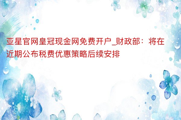 亚星官网皇冠现金网免费开户_财政部：将在近期公布税费优惠策略后续安排