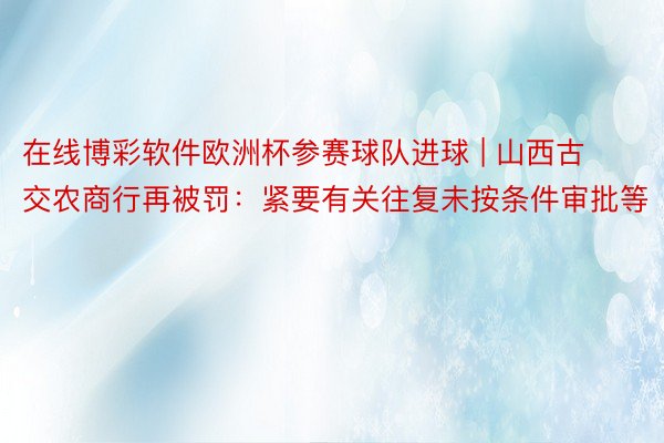 在线博彩软件欧洲杯参赛球队进球 | 山西古交农商行再被罚：紧要有关往复未按条件审批等