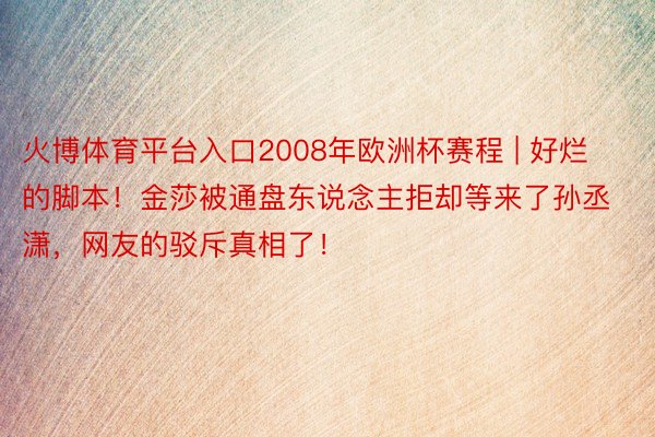 火博体育平台入口2008年欧洲杯赛程 | 好烂的脚本！金莎被通盘东说念主拒却等来了孙丞潇，网友的驳斥真相了！