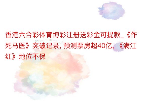 香港六合彩体育博彩注册送彩金可提款_《作死马医》突破记录, 预测票房超40亿, 《满江红》地位不保
