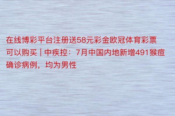 在线博彩平台注册送58元彩金欧冠体育彩票可以购买 | 中疾控：7月中国内地新增491猴痘确诊病例，均为男性