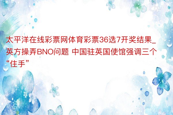 太平洋在线彩票网体育彩票36选7开奖结果_英方操弄BNO问题 中国驻英国使馆强调三个“住手”