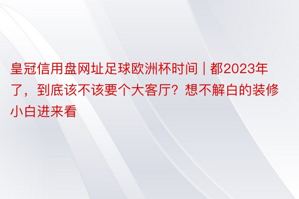 皇冠信用盘网址足球欧洲杯时间 | 都2023年了，到底该不该要个大客厅？想不解白的装修小白进来看