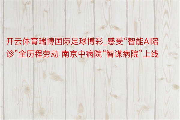 开云体育瑞博国际足球博彩_感受“智能AI陪诊”全历程劳动 南京中病院“智谋病院”上线