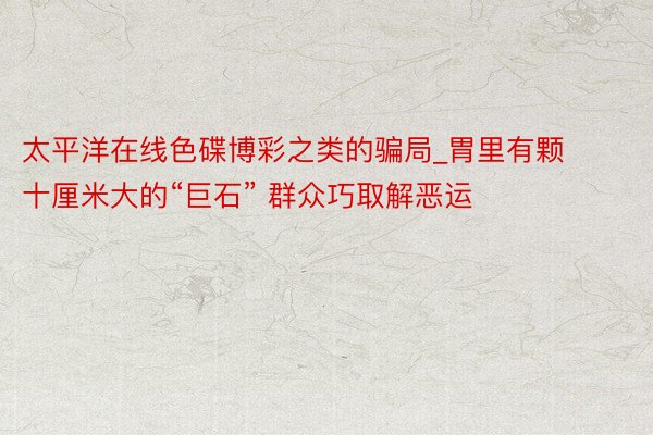 太平洋在线色碟博彩之类的骗局_胃里有颗十厘米大的“巨石” 群众巧取解恶运