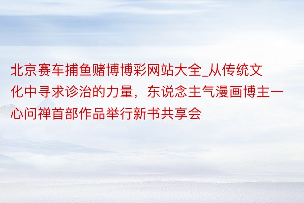 北京赛车捕鱼赌博博彩网站大全_从传统文化中寻求诊治的力量，东说念主气漫画博主一心问禅首部作品举行新书共享会