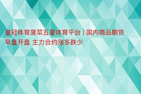 皇冠体育菠菜五星体育平台 | 国内商品期货早盘开盘 主力合约涨多跌少