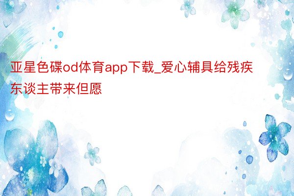 亚星色碟od体育app下载_爱心辅具给残疾东谈主带来但愿