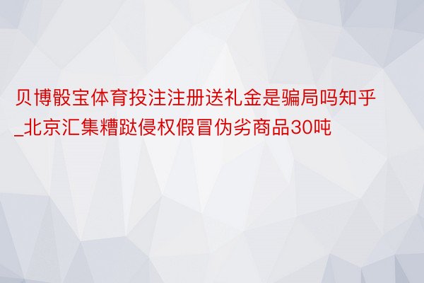 贝博骰宝体育投注注册送礼金是骗局吗知乎_北京汇集糟跶侵权假冒伪劣商品30吨