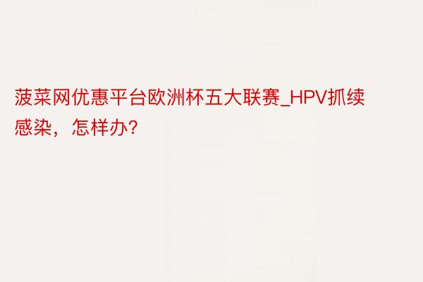 菠菜网优惠平台欧洲杯五大联赛_HPV抓续感染，怎样办？