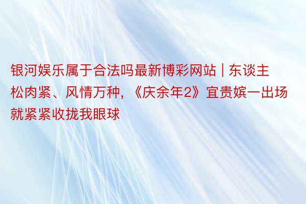银河娱乐属于合法吗最新博彩网站 | 东谈主松肉紧、风情万种, 《庆余年2》宜贵嫔一出场就紧紧收拢我眼球