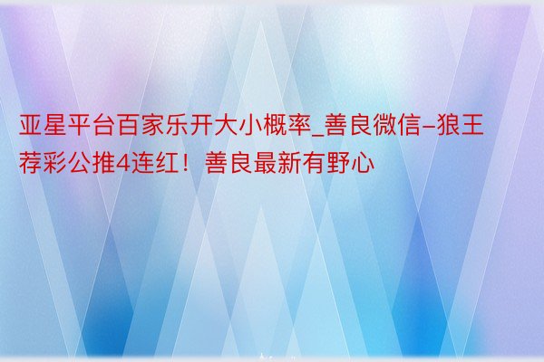 亚星平台百家乐开大小概率_善良微信-狼王荐彩公推4连红！善良最新有野心