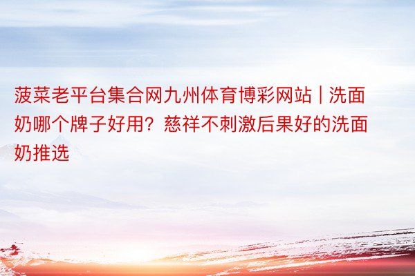 菠菜老平台集合网九州体育博彩网站 | 洗面奶哪个牌子好用？慈祥不刺激后果好的洗面奶推选