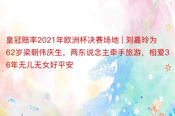 皇冠赔率2021年欧洲杯决赛场地 | 刘嘉玲为62岁梁朝伟庆生，两东说念主牵手旅游，相爱36年无儿无女好平安
