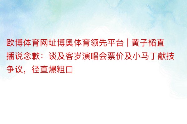 欧博体育网址博奥体育领先平台 | 黄子韬直播说念歉：谈及客岁演唱会票价及小马丁献技争议，径直爆粗口